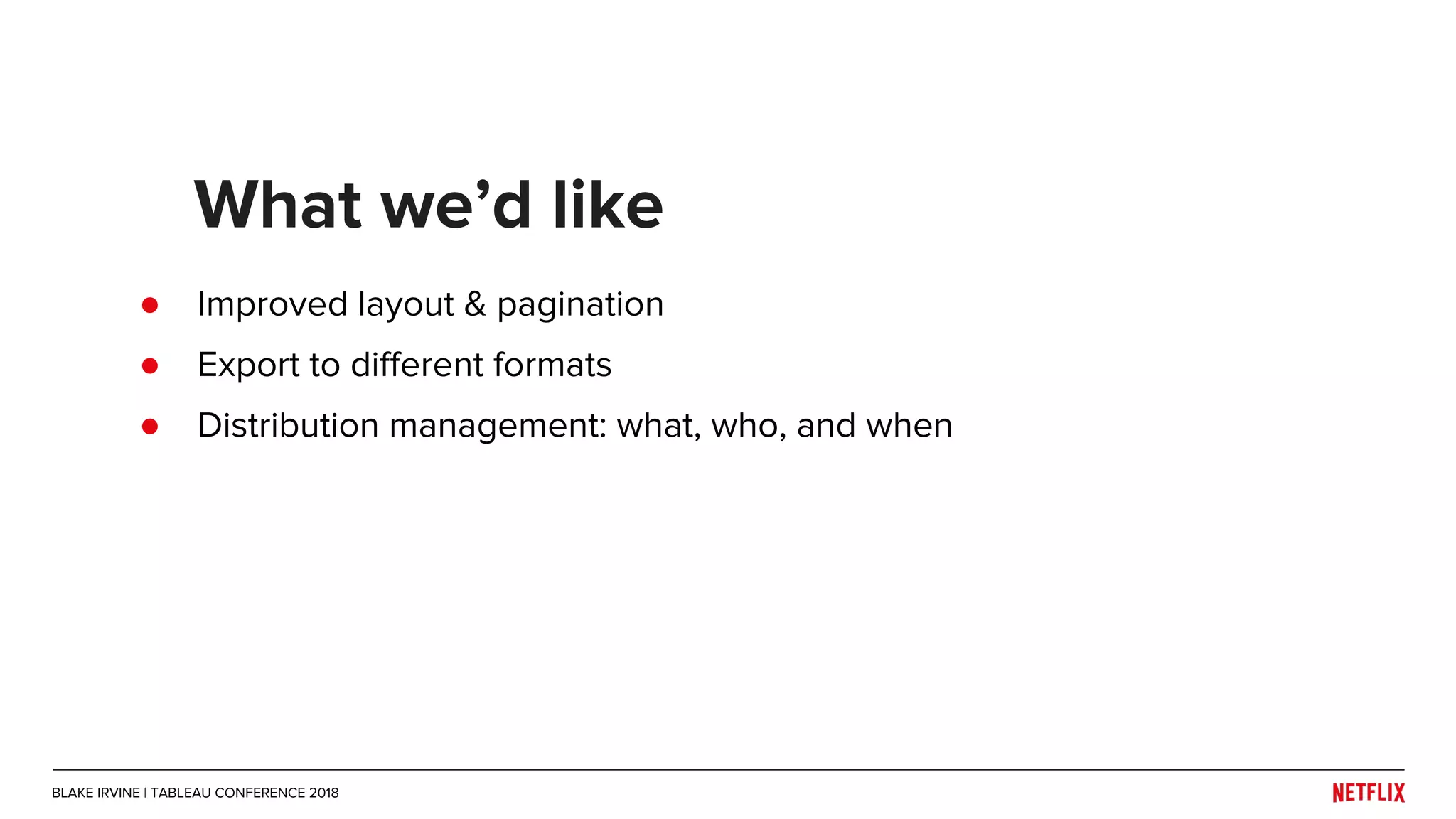 ● Improved layout & pagination
● Export to different formats
● Distribution management: what, who, and when
What we’d like
BLAKE IRVINE | TABLEAU CONFERENCE 2018
 
