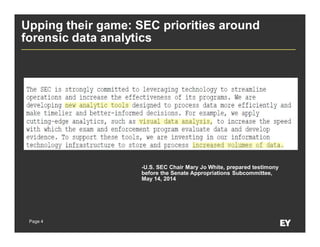 Page 4
Upping their game: SEC priorities around
forensic data analytics
-U.S. SEC Chair Mary Jo White, prepared testimony
before the Senate Appropriations Subcommittee,
May 14, 2014
 