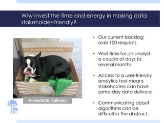 Why invest the time and energy in making data 
stakeholder-friendly? 
• Our current backlog: 
over 100 requests 
• Wait time for an analyst: 
a couple of days to 
several months 
• Access to a user-friendly 
analytics tool means 
stakeholders can have 
same-day data delivery! 
• Communicating about 
algorithms can be 
difficult in the abstract. 
 