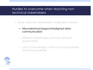 Hurdles to overcome when teaching non-technical 
stakeholders 
• Some common stakeholder challenges include: 
• Misunderstood jargon/misaligned data 
communication 
• Different stakeholders will have different 
goals/needs 
• Lack of knowledge of the tool’s full capability 
and data available 
 