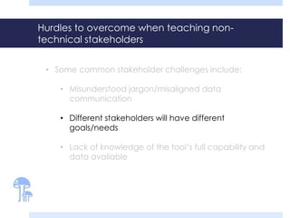 Hurdles to overcome when teaching non-technical 
stakeholders 
• Some common stakeholder challenges include: 
• Misunderstood jargon/misaligned data 
communication 
• Different stakeholders will have different 
goals/needs 
• Lack of knowledge of the tool’s full capability and 
data available 
 