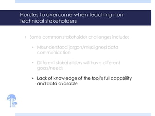 Hurdles to overcome when teaching non-technical 
stakeholders 
• Some common stakeholder challenges include: 
• Misunderstood jargon/misaligned data 
communication 
• Different stakeholders will have different 
goals/needs 
• Lack of knowledge of the tool’s full capability 
and data available 
 