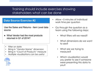 Training should include exercises showing 
stakeholders what can be done 
• Filter on date 
• Bring in “Vendor Name” dimension 
• Bring in “Count of Products” measure 
• Multiple visualizations can be useful 
• Allow ~5 minutes of individual 
work time per question 
• Go through the question as a 
team using the following steps: 
• What filters will we need? 
• What dimensions do we want 
to see? 
• What are we trying to 
measure? 
• Which visualization would 
you prefer to see if someone 
were presenting this data to 
you? 
 