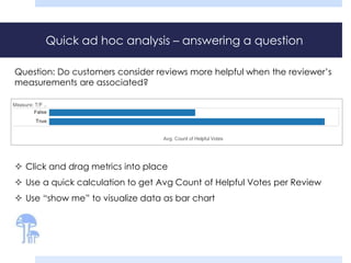 Quick ad hoc analysis – answering a question 
Question: Do customers consider reviews more helpful when the reviewer’s 
measurements are associated? 
 Click and drag metrics into place 
 Use a quick calculation to get Avg Count of Helpful Votes per Review 
 Use “show me” to visualize data as bar chart 
 