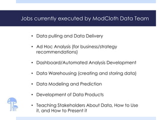 Jobs currently executed by ModCloth Data Team 
• Data pulling and Data Delivery 
• Ad Hoc Analysis (for business/strategy 
recommendations) 
• Dashboard/Automated Analysis Development 
• Data Warehousing (creating and storing data) 
• Data Modeling and Prediction 
• Development of Data Products 
• Teaching Stakeholders About Data, How to Use 
it, and How to Present it 
 