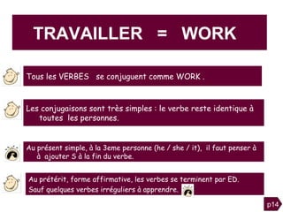 Les conjugaisons sont très simples : le verbe reste identique à  toutes  les personnes. TRAVAILLER  =  WORK  Au prétérit, forme affirmative, les verbes se terminent par ED.  Sauf quelques verbes irréguliers à apprendre. Au présent simple, à la 3eme personne (he / she / it),  il faut penser à à  ajouter S à la fin du verbe. p14 Tous les VERBES  se conjuguent comme WORK . 
