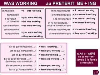 Est-ce que je travaillais ...?  Est-ce que tu travaillais…? Est-ce qu’il travaillait …? Est-ce qu’on travaillait … ?  Est-ce que nous travaillions…? Est-ce que vous travailliez…?  Est-ce qu’ils travaillaient…? = Was  I working...  ?  = Were you working   …? = Was he working   …  ? = Were we working   … ?  V   = Were you working   …?  = Were they working   … ? WAS WORKING  au PRETERIT  BE + ING je ne travaillais pas  tu ne travaillais pas il ne travaillait pas on ne travaillait pas /  nous ne travaillions pas vous ne travailliez pas  ils ne travaillaient pas =  I  wasn’t working = you weren’t working = he  wasn’t  working = we weren’t working  v  = you weren’t working = they weren’t working je travaillais  tu travaillais Il travaillait   on travaillait nous travaillions vous travailliez ils travaillaient = I  was  working  = you were working = he  was working   = we were working  W  = you were working  = they were working  p18 WAS  et  WERE  ne se mettent  jamais à la forme contractée. 
