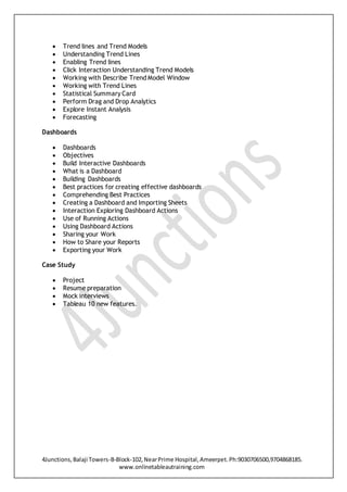 4Junctions,Balaji Towers-B-Block-102,NearPrime Hospital,Ameerpet.Ph:9030706500,9704868185.
www.onlinetableautraining.com
 Trend lines and Trend Models
 Understanding Trend Lines
 Enabling Trend lines
 Click Interaction Understanding Trend Models
 Working with Describe Trend Model Window
 Working with Trend Lines
 Statistical Summary Card
 Perform Drag and Drop Analytics
 Explore Instant Analysis
 Forecasting
Dashboards
 Dashboards
 Objectives
 Build Interactive Dashboards
 What is a Dashboard
 Building Dashboards
 Best practices for creating effective dashboards
 Comprehending Best Practices
 Creating a Dashboard and Importing Sheets
 Interaction Exploring Dashboard Actions
 Use of Running Actions
 Using Dashboard Actions
 Sharing your Work
 How to Share your Reports
 Exporting your Work
Case Study
 Project
 Resume preparation
 Mock interviews
 Tableau 10 new features.
 