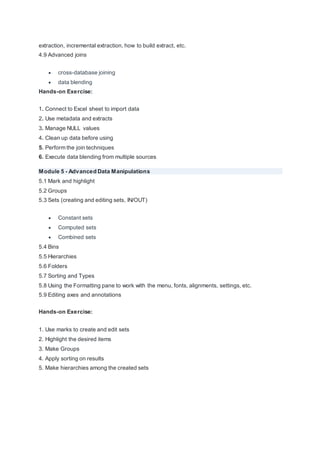 extraction, incremental extraction, how to build extract, etc.
4.9 Advanced joins
 cross-database joining
 data blending
Hands-on Exercise:
1. Connect to Excel sheet to import data
2. Use metadata and extracts
3. Manage NULL values
4. Clean up data before using
5. Perform the join techniques
6. Execute data blending from multiple sources
Module 5 - Advanced Data Manipulations
5.1 Mark and highlight
5.2 Groups
5.3 Sets (creating and editing sets, IN/OUT)
 Constant sets
 Computed sets
 Combined sets
5.4 Bins
5.5 Hierarchies
5.6 Folders
5.7 Sorting and Types
5.8 Using the Formatting pane to work with the menu, fonts, alignments, settings, etc.
5.9 Editing axes and annotations
Hands-on Exercise:
1. Use marks to create and edit sets
2. Highlight the desired items
3. Make Groups
4. Apply sorting on results
5. Make hierarchies among the created sets
 