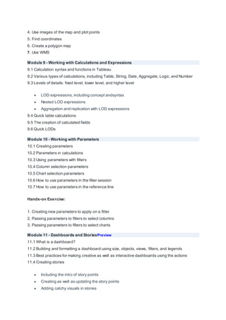 4. Use images of the map and plot points
5. Find coordinates
6. Create a polygon map
7. Use WMS
Module 9 - Working with Calculations and Expressions
9.1 Calculation syntax and functions in Tableau
9.2 Various types of calculations, including Table, String, Date, Aggregate, Logic, and Number
9.3 Levels of details: fixed level, lower level, and higher level
 LOD expressions, including concept andsyntax
 Nested LOD expressions
 Aggregation and replication with LOD expressions
9.4 Quick table calculations
9.5 The creation of calculated fields
9.6 Quick LODs
Module 10 - Working with Parameters
10.1 Creating parameters
10.2 Parameters in calculations
10.3 Using parameters with filters
10.4 Column selection parameters
10.5 Chart selection parameters
10.6 How to use parameters in the filter session
10.7 How to use parameters in the reference line
Hands-on Exercise:
1. Creating new parameters to apply on a filter
2. Passing parameters to filters to select columns
3. Passing parameters to filters to select charts
Module 11 - Dashboards and StoriesPreview
11.1 What is a dashboard?
11.2 Building and formatting a dashboard using size, objects, views, filters, and legends
11.3 Best practices for making creative as well as interactive dashboards using the actions
11.4 Creating stories
 Including the intro of story points
 Creating as well as updating the story points
 Adding catchy visuals in stories
 