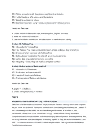 11.5 Adding annotations with descriptions; dashboards and stories
11.6 Highlight actions, URL actions, and filter actions
11.7 Selecting and clearing values
11.8 Dashboard examples using Tableau workspace and Tableau interface
Hands-on Exercise:
1. Create a Tableau dashboard view, include legends, objects, and filters
2. Make the dashboard interactive
3. Use visual effects, annotations, and descriptions to create and edit a story
Module 12 - Tableau Prep
12.1 Introduction to Tableau Prep
12.2 How Tableau Prep helps quickly combine join, shape, and clean data for analysis
12.3 Creation of smart examples with Tableau Prep
12.4 Getting deeper insights into the data with great visual experience
12.5 Making data preparation simpler and accessible
12.6 Integrating Tableau Prep with Tableau analytical workflow
Module 13 - Integration of Tableau with R
13.1 Introduction to R language
13.2 Applications and use cases of R
13.3 Learning R functions in Tableau
13.4 The integration of Tableau with Hadoop
Hands-on Exercise:
1. Deploy R on Tableau
2. Create a line graph using R interface
FAQ’’S
Why should I learn Tableau Desktop 10 from Skilupp?
Skilupp is one of the best organizations for providing the Tableau Desktop certification program.
As you know, this Business Intelligence tool has been consistently placed among the Leaders in
the Gartner Magic Quadrant for the Business Intelligence domain. In the field of data
visualization, clearly, this tool is unbeatable. Skilupp Tableau online training is the most
comprehensive course packed with real-time and highly relevant projects and assignments. Also,
the study material is specially designed by industry experts to help you learn in-detail about this
tool. Our Tableau certification course content is aligned toward clearing the Certified Desktop
Qualified Associate exam.
 