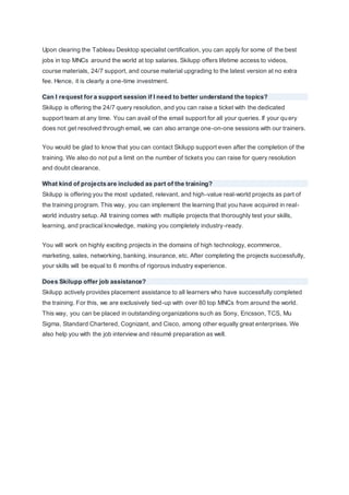 Upon clearing the Tableau Desktop specialist certification, you can apply for some of the best
jobs in top MNCs around the world at top salaries. Skilupp offers lifetime access to videos,
course materials, 24/7 support, and course material upgrading to the latest version at no extra
fee. Hence, it is clearly a one-time investment.
Can I request for a support session if I need to better understand the topics?
Skilupp is offering the 24/7 query resolution, and you can raise a ticket with the dedicated
support team at any time. You can avail of the email support for all your queries. If your query
does not get resolved through email, we can also arrange one-on-one sessions with our trainers.
You would be glad to know that you can contact Skilupp support even after the completion of the
training. We also do not put a limit on the number of tickets you can raise for query resolution
and doubt clearance.
What kind of projects are included as part of the training?
Skilupp is offering you the most updated, relevant, and high-value real-world projects as part of
the training program. This way, you can implement the learning that you have acquired in real-
world industry setup. All training comes with multiple projects that thoroughly test your skills,
learning, and practical knowledge, making you completely industry-ready.
You will work on highly exciting projects in the domains of high technology, ecommerce,
marketing, sales, networking, banking, insurance, etc. After completing the projects successfully,
your skills will be equal to 6 months of rigorous industry experience.
Does Skilupp offer job assistance?
Skilupp actively provides placement assistance to all learners who have successfully completed
the training. For this, we are exclusively tied-up with over 80 top MNCs from around the world.
This way, you can be placed in outstanding organizations such as Sony, Ericsson, TCS, Mu
Sigma, Standard Chartered, Cognizant, and Cisco, among other equally great enterprises. We
also help you with the job interview and résumé preparation as well.
 