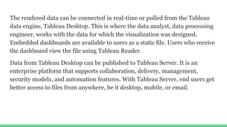 The rendered data can be connected in real-time or pulled from the Tableau
data engine, Tableau Desktop. This is where the data analyst, data processing
engineer, works with the data for which the visualization was designed.
Embedded dashboards are available to users as a static file. Users who receive
the dashboard view the file using Tableau Reader.
Data from Tableau Desktop can be published to Tableau Server. It is an
enterprise platform that supports collaboration, delivery, management,
security models, and automation features. With Tableau Server, end users get
better access to files from anywhere, be it desktop, mobile, or email.
 