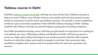 Tableau course in Delhi
SASVBA Tableau course in Delhi will help you learn all the basic Tableau concepts to
help you create Tableau. You will also work on case studies and real-time projects to gain
hands-on experience in all the major spreadsheet concepts. We provide a course completion
certificate upon successful completion of the SASVBA Tableau training in Delhi. Getting
certified with Tableau will help you land the highest-paying jobs at leading companies.
Our Delhi spreadsheet training course will help you gain hands-on experience for working on
real industry use cases. Obtaining a tableau certification in Delhi will help you pursue a
career as a high-salary tableau developer & our teachers provide students with complete
freedom to study the subject and teach by example in real-time. Our instructors help
candidates complete their projects and even prepare them for interview questions and
answers.
 