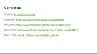 Contact us
Website: https://sasvba.com/
Facebook: https://www.facebook.com/sasvbaeducation
Instagram: https://www.instagram.com/sasvba_institute_hub/
Linkedin: https://www.linkedin.com/in/sasvba-institute-6268b21b9/
Pinterest: https://in.pinterest.com/sasvba_institute
 