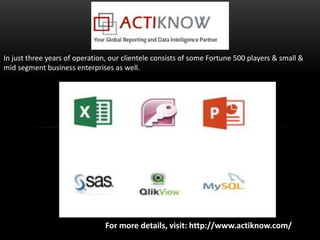 For more details, visit: http://www.actiknow.com/
In just three years of operation, our clientele consists of some Fortune 500 players & small &
mid segment business enterprises as well.
 