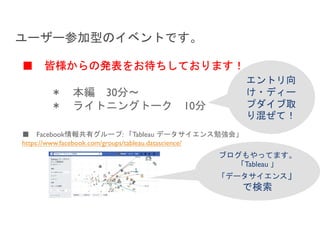 ■ Facebook情報共有グループ: 「Tableau データサイエンス勉強会」
https://www.facebook.com/groups/tableau.datascience/
ユーザー参加型のイベントです。
■ 皆様からの発表をお待ちしております！
＊ 本編 30分～
＊ ライトニングトーク 10分
エントリ向
け・ディー
プダイブ取
り混ぜて！
ブログもやってます。
「Tableau 」
「データサイエンス」
で検索
 