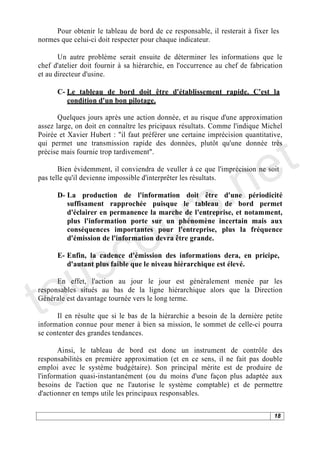 Pour obtenir le tableau de bord de ce responsable, il resterait à fixer les
normes que celui-ci doit respecter pour chaque indicateur.

       Un autre problème serait ensuite de déterminer les informations que le
chef d'atelier doit fournir à sa hiérarchie, en l'occurrence au chef de fabrication
et au directeur d'usine.

      C- Le tableau de bord doit être d'établissement rapide. C'est la
         condition d'un bon pilotage.

       Quelques jours après une action donnée, et au risque d'une approximation




                                                                              t
assez large, on doit en connaître les pricipaux résultats. Comme l'indique Michel
Poirée et Xavier Hubert : "il faut préférer une certaine imprécision quantitative,




                                                                            e
qui permet une transmission rapide des données, plutôt qu'une donnée très
précise mais fournie trop tardivement".




                                          .n
       Bien évidemment, il conviendra de veuller à ce que l'imprécision ne soit




                                        s
pas telle qu'il devienne impossible d'interprêter les résultats.




                                     ur
      D- La production de l'information doit être d'une périodicité
         suffisament rapprochée puisque le tableau de bord permet




                                   o
         d'éclairer en permanence la marche de l'entreprise, et notamment,
         plus l'information porte sur un phénomène incertain mais aux




      c
         conséquences importantes pour l'entreprise, plus la fréquence




    s
         d'émission de l'information devra être grande.




   u
      E- Enfin, la cadence d'émission des informations dera, en pricipe,




to
         d'autant plus faible que le niveau hiérarchique est élevé.

      En effet, l'action au jour le jour est généralement menée par les
responsables situés au bas de la ligne hiérarchique alors que la Direction
Générale est davantage tournée vers le long terme.

      Il en résulte que si le bas de la hiérarchie a besoin de la dernière petite
information connue pour mener à bien sa mission, le sommet de celle-ci pourra
se contenter des grandes tendances.

       Ainsi, le tableau de bord est donc un instrument de contrôle des
responsabilités en première approximation (et en ce sens, il ne fait pas double
emploi avec le système budgétaire). Son principal mérite est de produire de
l'information quasi-instantanément (ou du moins d'une façon plus adaptée aux
besoins de l'action que ne l'autorise le système comptable) et de permettre
d'actionner en temps utile les principaux responsables.

                                                                                18
 