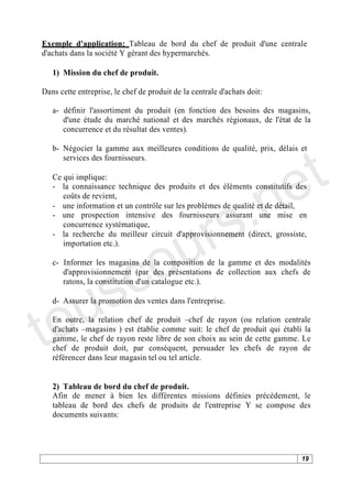 Exemple d'application: Tableau de bord du chef de produit d'une centrale
d'achats dans la société Y gérant des hypermarchés.

   1) Mission du chef de produit.

Dans cette entreprise, le chef de produit de la centrale d'achats doit:

   a- définir l'assortiment du produit (en fonction des besoins des magasins,
      d'une étude du marché national et des marchés régionaux, de l'état de la
      concurrence et du résultat des ventes).




                                                                            t
   b- Négocier la gamme aux meilleures conditions de qualité, prix, délais et




                                                                          e
      services des fournisseurs.




                                           .n
   Ce qui implique:
   - la connaissance technique des produits et des éléments constitutifs des




                                         s
      coûts de revient,




                                       r
   - une information et un contrôle sur les problèmes de qualité et de détail,




                                      u
   - une prospection intensive des fournisseurs assurant une mise en
      concurrence systématique,




                                    o
   - la recherche du meilleur circuit d'approvisionnement (direct, grossiste,
      importation etc.).




    s c
   c- Informer les magasins de la composition de la gamme et des modalités
      d'approvisionnement (par des présentations de collection aux chefs de




   u
      ratons, la constitution d'un catalogue etc.).




to
   d- Assurer la promotion des ventes dans l'entreprise.

   En outre, la relation chef de produit chef de rayon (ou relation centrale
   d'achats magasins ) est établie comme suit: le chef de produit qui établi la
   gamme, le chef de rayon reste libre de son choix au sein de cette gamme. Le
   chef de produit doit, par conséquent, persuader les chefs de rayon de
   référencer dans leur magasin tel ou tel article.


   2) Tableau de bord du chef de produit.
   Afin de mener à bien les différentes missions définies précédement, le
   tableau de bord des chefs de produits de l'entreprise Y se compose des
   documents suivants:




                                                                            19
 