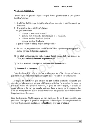 Module : Tableau de bord

   A) Un état Journalier.

   Chaque chef de produit reçoit chaque matin, globalement et par grande
   famille d'articles:

   1- le chiffre d'affaires de la veille, réalisé par magasin et par l'ensemble de
      la société.
   2- Une analyse de ce chiffre d'affaires:
   - ce qu'il représente
         • comme ventes au mètre carré,




                                                                                 t
         • comme part de marché dans le rayon et le magasin,
         • comme nombre d'articles vendus,




                                                                               e
         • comme nombre de clients,
   - à quelle valeur de caddy moyen correpond-il?




                                           .n
   3- Le taux de progression que ce chiffre d'affaires représente par rapport à la




                                         s
      même période de l'année précédente.




                                      ur
   B) Un état hebdomadaire qui, chaque lundi, récapitule les donées de
      l'état journalier de la semaine précédende.




                                    o
   C) Un état mensuel renseignant sur les délais fournisseurs.




    s c
   D) Des états à la demande.




   u
   Outre les états déjà cités, le chef de produit peut, en effet, obtenir à n'importe




to
quel moment, d'autres statistiques qusceptibles de l'informer sur son produit.

    Il s'agit de statistiques par article ou par famille d'articles indiquant, par
magasin ou globalement, et pour différentes périodes (la semaine, le mois ou
plusieurs mois): les quantités vendues, le prix de vente moyen, le niveau de
marge obtenu et la part de marché détenue dans le rayon ou le magasin. Ces
états lui permettront de suivre la saisonnalité de ses produits et de voir l'impact
des promotions effectuées.

Bien évidemment, l'établissement de tels tableaux de bord n'est possible, que
parce que l'entreprise Y possède un système informatique efficient permattant de
renvoyer l'information rapidement en Guide des travaux pratique:




                                                                                   20
 
