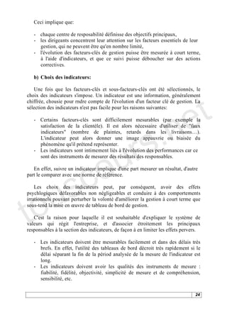 Ceci implique que:

   - chaque centre de resposabilité définisse des objectifs principaux,
   - les dirigeants concentrent leur attention sur les facteurs essentiels de leur
     gestion, qui ne peuvent être qu'en nombre limité,
   - l'évolution des facteurs-clés de gestion puisse être mesurée à court terme,
     à l'aide d'indicateurs, et que ce suivi puisse déboucher sur des actions
     correctives.

   b) Choix des indicateurs:




                                                                               t
   Une fois que les facteurs-clés et sous-facteurs-clés ont été sélectionnés, le
choix des indicateurs s'impose. Un indicateur est une information, généralement




                                                                             e
chiffrée, chousie pour rndre compte de l'évolution d'un facteur clé de gestion. La
sélection des indicateurs n'est pas facile pour les raisons suivantes:




                                          .n
   - Certains facteurs-clés sont difficilement mesurables (par exemple la




                                        s
     satisfaction de la clientèle). Il est alors nécessaire d'utiliser de "faux




                                      r
     indicateurs" (nombre de plaintes, retards dans les livraisons ).
     L'indicateur peut alors donner une image appauvrie ou biaisée du




                                     u
     phénomène qu'il prétend représenter.




                                   o
   - Les indicateurs sont intimement liés à l'évolution des performances car ce
     sont des instruments de mesurer des résultats des responsables.




    s c
   En effet, suivre un indicateur implique d'une part mesurer un résultat, d'autre
part le comparer avec une norme de référence.




to u
    Les choix des indicateurs peut, par conséquent, avoir des effets
psychlogiques défavorables non négligeables et conduire à des comportements
irrationnels pouvant perturber la volonté d'améliorer la gestion à court terme que
sous-tend la mise en uvre de tableau de bord de gestion.

   C'est la raison pour laquelle il est souhaitable d'expliquer le système de
valeurs qui régit l'entreprise, et d'associer étroitement les principaux
responsables à la section des indicateurs, de façon à en limiter les effets pervers.

   - Les indicateurs doivent être mesurables facilement et dans des délais très
     brefs. En effet, l'utilité des tableaux de bord décroit très rapidement si le
     délai séparant la fin de la périod analysée de la mesure de l'indicateur est
     long.
   - Les indicateurs doivent avoir les qualités des instruments de mesure :
     fiabilité, fidélité, objectivité, simplicité de mesure et de compréhension,
     sensibilité, etc.

                                                                                 24
 
