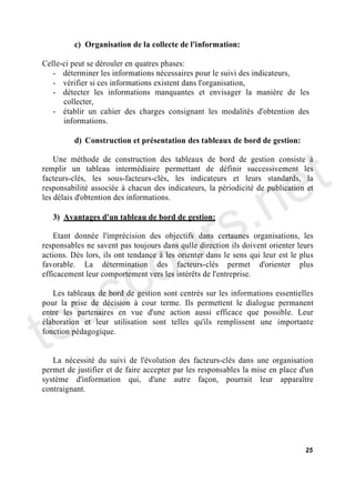 c) Organisation de la collecte de l'information:

Celle-ci peut se dérouler en quatres phases:
   - déterminer les informations nécessaires pour le suivi des indicateurs,
   - vérifier si ces informations existent dans l'organisation,
   - détecter les informations manquantes et envisager la manière de les
      collecter,
   - établir un cahier des charges consignant les modalités d'obtention des
      informations.




                                                                               t
         d) Construction et présentation des tableaux de bord de gestion:




                                                                             e
    Une méthode de construction des tableaux de bord de gestion consiste à
remplir un tableau intermédiaire permettant de définir successivement les




                                          .n
facteurs-clés, les sous-facteurs-clés, les indicateurs et leurs standards, la
responsabilité associée à chacun des indicateurs, la périodicité de publication et




                                        s
les délais d'obtention des informations.




                                     ur
   3) Avantages d'un tableau de bord de gestion:




                                   o
    Etant donnée l'imprécision des objectifs dans certaunes organisations, les
responsables ne savent pas toujours dans qulle direction ils doivent orienter leurs




      c
actions. Dès lors, ils ont tendance à les orienter dans le sens qui leur est le plus




    s
favorable. La détermination des facteurs-clés permet d'orienter plus
efficacement leur comportement vers les intérêts de l'entreprise.




to u
   Les tableaux de bord de gestion sont centrés sur les informations essentielles
pour la prise de décision à cour terme. Ils permettent le dialogue permanent
entre les partenaires en vue d'une action aussi efficace que possible. Leur
élaboration et leur utilisation sont telles qu'ils remplissent une importante
fonction pédagogique.


   La nécessité du suivi de l'évolution des facteurs-clés dans une organisation
permet de justifier et de faire accepter par les responsables la mise en place d'un
système d'information qui, d'une autre façon, pourrait leur apparaître
contraignant.




                                                                                 25
 