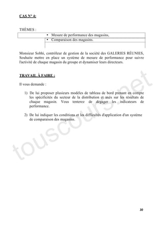 CAS N° 4:


THÈMES :
                    • Mesure de performance des magasins,
                    • Comparaison des magasins.


Monsieur Sobhi, contrôleur de gestion de la société des GALERIES RÉUNIES,
Souhaite mettre en place un système de mesure de performance pour suivre
l'activité de chaque magasin du groupe et dynamiser leurs directeurs.


TRAVAIL À FAIRE :



                                                                            e t
                                          .n
Il vous demande :




                                      r s
   1) De lui proposer plusieurs modèles de tableau de bord prenant en compte
      les spécificités du secteur de la distribution et axés sur les résultats de




                                     u
      chaque magasin. Vous tenterez de dégager les indicateurs de
      performance.




      c                            o
   2) De lui indiquer les conditions et les difficultés d'application d'un système
      de comparaison des magasins.




   us
to
                                                                                30
 