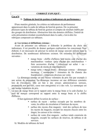 CORRIGÉ EXPLIQUÉ :
Cas n°4
          1- Tableau de bord de gestion et indicateurs de performance :

    D'une manière générale, les critères ou indicateurs de performance
apparaissent dans le cadre de tableau de bord de gestion. On va présenter
plusieurs types de tableau de bord de gestion et comptes de résultats établis par
des groupes de distribution. Abstraction faite des données chiffrées, l'intérêt de
cette présentation résidant essentiellement dans le cadre, c'est-à-dire les
rubriques composant ces tableaux.




                                                                              e t
    a) Les termes et définitions retenus :
    Avant de présenter ces tableaux et d'aborder le problème du choix des




                                           .n
indicateurs, il est possible de donner quelques explications les concernant. Tout
d'abord, il est nécessaire de préciser la notion de marge souvent utilisée dans la




                                         s
distribution. De nombreuses définitions existent. On retiendra les définitions




                                       r
suivantes :
                    • marge brute : chiffre d'affaires brut moins coût d'achat des




                                      u
                      marchandises vendues (prix d'achat des marchandises +




                                    o
                      frais accessoires d'achat        réductions sur achat + ou
                      variations de stocks de marchandises);




      c
                    • marge nette = marge brute démarque connue démarque




    s
                      inconnue + surmarques + ristournes de fin d'année des
                      fournisseurs réductions diverses sur vente.




   u
       La démarque connue est une baisse volontaire de prix liée par exemple à
une action de promotion. La démarque inconnue est une différence constatée




to
lors de l'inventaire. Elle est liée à des erreurs administratives (erreurs,
promotions non prévues, casse non enregistrée) et à des vols. La surmarque est
une hausse volontaire de prix.
Le taux de marge brute est le rapport entre la marge brute et le coût d'achat. Le
taux de marque correspond au rapport entre la marge brute et le chiffre
d'affaires.
       Il faut également définir la notion de surface :
                    • surface de rayon : surface occupée par les membres de
                      vente, les allées de circulation à l'intérieur du rayon;
                    • surface des rayons d'un magasin : total des surfaces de tous
                      les rayons du magasin, excepté les moyens d'accès entre les
                      étages, les caisses et les vitrines;
                    • surface de vente d'un magasin : surface totale construite du
                      magasin, excepté les surfaces de réserves, de tableau et de
                      services.
    b) Modèles de tableaux de bord

                                                                                     31
 
