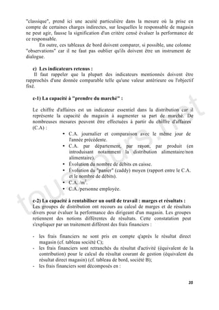 "classique", prend ici une acuité particulière dans la mesure où la prise en
compte de certaines charges indirectes, sur lesquelles le responsable de magasin
ne peut agir, fausse la signification d'un critère censé évaluer la performance de
ce responsable.
       En outre, ces tableaux de bord doivent comparer, si possible, une colonne
"observations" car il ne faut pas oublier qu'ils doivent être un instrument de
dialogue.

   c) Les indicateurs retenus :
    Il faut rappeler que la plupart des indicateurs mentionnés doivent être
rapprochés d'une donnée comparable telle qu'une valeur antérieure ou l'objectif




                                                                             t
fixé.




                                                                           e
   c-1) La capacité à "prendre du marché" :




                                         .n
   Le chiffre d'affaires est un indicateur essentiel dans la distribution car il
   représente la capacité du magasin à augmenter sa part de marché. De




                                       s
   nombreuses mesures peuvent être effectuées à partir du chiffre d'affaires




                                     r
   (C.A) :




                                    u
                 • C.A. journalier et comparaison avec le même jour de
                     l'année précédente.




                                  o
                 • C.A. par département, par rayon, par produit (en




      c
                     introduisant notamment la distribution alimentaire/non
                     alimentaire).




    s
                 • Évolution du nombre de débits en caisse.




   u
                 • Évolution du "panier" (caddy) moyen (rapport entre le C.A.
                     et le nombre de débits).




to
                 • C.A. /m2.
                 • C.A./personne employée.

   c-2) La capacité à rentabiliser un outil de travail : marges et résultats :
   Les groupes de distribution ont recours au calcul de marges et de résultats
   divers pour évaluer la performance des dirigeant d'un magasin. Les groupes
   retiennent des notions différentes de résultats. Cette constatation peut
   s'expliquer par un traitement différent des frais financiers :

   - les frais financiers ne sont pris en compte q'après le résultat direct
     magasin (cf. tableau société C);
   - les frais financiers sont retranchés du résultat d'activité (équivalent de la
     contribution) pour le calcul du résultat courant de gestion (équivalent du
     résultat direct magasin) (cf. tableau de bord, société B);
   - les frais financiers sont décomposés en :


                                                                               35
 