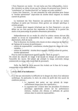 Frais financiers sur stocks : ils sont inclus aux frais influençables, c'est-à-
   dire introduits au même niveau que les charges de personnel pour fournir la
   "contribution" ou "résultat d'activité" ou "marges sur coûts variables";
     Autres frais financiers : ils sont retranchés du solde précédent pour former
   le "résultat opérationnel" (équivalent du résultat direct magasin ou résultat
   courant de gestion).

       Le traitement des frais financiers (en particulier des frais sur stocks)
   s'explique en partie par l'existence d'une gestion sur entrepôt spécifique à
   certains groupes.
       Le résultat direct magasin (n'incluant pas les frais financiers) a un gros
   défaut car ces frais peuvent être importants en fonction de la gestion des




                                                                                t
   stocks et du pourcentage de produits alimentaires périssables.




                                                                              e
       Indépendamment de ces modes de calcul les critères retenus doivent être




                                           .n
    adaptés au niveau de responsabilité dans le magasin : directeur, chefs de
    département, chefs de rayon.
       Pour le directeur, les résultats cités classés en deux catégories, en fonction




                                         s
    de l'optique de la mesure de performance :




                                       r
    - critères de responsabilité : contribution, résultat d'activité, marge sur coûts




                                      u
       variables ;
    - critères de rentabilité : résultat direct magasin, résultat courant de gestion,




                                    o
       résultat opérationnel.




      c
    Pour les chefs de département (parfois appelés "chefs de groupe").
On retient des objectifs de marge et de niveau de charges de personnel pour




    s
l'ensemble des rayons. On calcule par exemple la marge semi-nette (marge




   u
commerciale ou marge nette moins frais de personnel).




to
    Enfin, les chefs de rayon peuvent être évalués sur la base de la marge
commerciale ou du chiffre d'affaires.

   c-3) Le choix d un indicateur :

   Il ne faut pas méconnaîtra la difficulté (et le danger) du chois d un indicateur
   synthétique. En particulier, le choix du critère de profit doit être assorti de
   conditions précises :
                  • Le jugement doit porter sur une période de temps
                     suffisamment longue pour être significative ;
                  • Le jugement doit s insérer dans une procédure d évaluation
                     périodique approfondie portant sur les performances
                     réalisées, résultats clés obtenus et méthodes de gestion
                     utilisées dans le centre de responsabilité ;


                                                                                  36
 