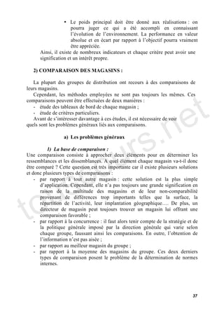 • Le poids principal doit être donné aux réalisations : on
                      pourra juger ce qui a été accompli en connaissant
                        évolution de l environnement. La performance en valeur
                      absolue et en écart par rapport à l objectif pourra vraiment
                      être appréciée.
      Ainsi, il existe de nombreux indicateurs et chaque critère peut avoir une
      signification et un intérêt propre.

   2) COMPARAISON DES MAGASINS :

   La plupart des groupes de distribution ont recours à des comparaisons de




                                                                                t
leurs magasins.
   Cependant, les méthodes employées ne sont pas toujours les mêmes. Ces




                                                                              e
comparaisons peuvent être effectuées de deux manières :




                                           .n
   - étude des tableaux de bord de chaque magasin ;
   - étude de critères particuliers.
   Avant de s intéresser davantage à ces études, il est nécessaire de voir




                                         s
quels sont les problèmes généraux liés aux comparaisons.




                                      ur
                  a) Les problèmes généraux




                                    o
           1) La base de comparaison :
Une comparaison consiste à approcher deux éléments pour en déterminer les




      c
ressemblances et les dissemblances. A quel élément chaque magasin va-t-il donc




    s
être comparé ? Cette question est très importante car il existe plusieurs solutions
et donc plusieurs types de comparaisons :




   u
    - par rapport à tout autre magasin : cette solution est la plus simple




to
          application. Cependant, elle n a pas toujours une grande signification en
       raison de la multitude des magasins et de leur non-comparabilité
       provenant de différences trop importants telles que la surface, la
       répartition de l activité, leur implantation géographique . De plus, un
       directeur de magasin peut toujours trouver un magasin lui offrant une
       comparaison favorable ;
    - par rapport à la concurrence : il faut alors tenir compte de la stratégie et de
       la politique générale imposé par la direction générale qui varie selon
       chaque groupe, faussant ainsi les comparaisons. En outre, l obtention de
         information n est pas aisée ;
    - par rapport au meilleur magasin du groupe ;
    - par rapport à la moyenne des magasins du groupe. Ces deux derniers
       types de comparaison posent le problème de la détermination de normes
       internes.




                                                                                  37
 