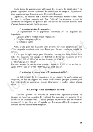 Quels types de comparaisons effectuent les groupes de distribution ? La
plupart regroupent sur des documents les statistiques par magasin. Ils procèdent
ainsi au premier type de comparaison décrit précédemment.
   Cependant, les opinions sur la nature d une éventuelle norme varient. Pour
les uns, le meilleur magasin doit être objectif. La moyenne permet de
déterminer les magasins ne pouvant pas satisfaire de la situation actuelle. Pour
  autres, la norme devrait être la moyenne.

         2) La segmentation des magasins :
      La segmentation de la population constituée par les magasins est
importante.




                                                                             t
      Les deux critères fondamentaux retenus sont :
   -   implantation géographique ;




                                                                           e
   - la surface de vente.




                                         .n
    Ainsi, d une part, les magasins sont groupés par zone géographique afin
  être comparés au sein de cette zone. D une part, ils sont classés par tranche de




                                       s
surface.




                                     r
    Il n y a pas de règle unique pour déterminer ces tranches. Tout dépend de la




                                    u
taille des magasins. Un groupe de distribution divise ses magasins en trois
classes : de 1 000 à 3 500 m2 de surface de vente, de 3 500 à




                                  o
7 500 m2 et plus de 7 500 m2.
Un autre propose la stratification suivante : moins de 5 000 m2 de surface de




      c
vente, 5 000-7 000 m2, 7 000-10 000 m2, plus de 10 000 m2.




    s
         3)    objet de la comparaison et les documents utilisés :




to u
       Le but premier de la comparaison est de mesurer la performance des
magasins, les uns par rapport aux autres. Mais certains groupes poussant plus
loin cette étude en comparant chaque département et parfois même chaque
rayon.

                 b) La comparaison des tableaux de bord :

       Certains groupes de distribution rapprochent systématiquement les
tableaux de bord (ou comptes de résultats) des magasins (cf. question 1) en
établissant un document écrit. D autres groupes ne possèdent pas de document
comparatif, ce qui, bien sûr, n empêche pas les responsables de comparer les
tableaux de bord des différents magasins.




                                                                               38
 