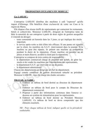 PROPOSITION D'EXAMEN FIN MODULE

   Cas LAHLOU :

     L'entreprise LAHLOU distribue des machines à café "expresso" qu'elle
import d'Allemage. Elle bénéficie d'une exclusuvité de vente sur Casa et la
région du Maroc.
     Elle dispose d'un réseau étoffé de représentants qui contactent les restaurants,
hôtels et collectivités. Monsieur LAHLOU, dirigeant de l'entreprise tente de
bâtir la notoriété de son entreprise à partir de deux règles de gestion auxquelles




                                                                                t
il s'interdit de déroger:
     - toute commande est honorée dans les 3 jours, ce qui implique des stocks




                                                                              e
        important,
     - le service après-vente se doit d'être très efficace. Si une panne est signalée




                                           .n
        par le client, les membres du S.A.V. interviennent dans la journée. Si la
        machine ne peut être réparée, ils prêtent une machine au restaurateur




                                         s
        pendant la durée de la réparation. (Toute machine est garantie un an




                                       r
        pièces et main d' uvre, au-delà le client paie la réparation).
     L'entreprise se compose de trois centres de responsabilité :




                                      u
     - le département commercial chargé de procéder aux achats, de gérer les




                                    o
        stocks et de vendre les machines par l'intermédiaire des représentants,
     - le département S.A.V. qui intervient en cas de panne,




      c
     - le département administratif.




    s
     Chacun des départements est dirigé par un chef de département.
     Engagé comme contrôleur de gestion directement rattaché au président




   u
     Monsieur LAHLOU, vous ête chargé des études suivantes :




to
   TRAVAIL A FAIRE :
       1- Elaborer un tableau de bord destiné au directeur du département
          S.A.V.
       2- Elaborer un tableau de bord pour le compte du Directeur du
          département commercial.
       3- Proposer à partir des informations contenues dans l'annexe ci-
          dessous un système de rémunération pour les représentants.
       4- Elaborer un tableau de bord destiné au Président Monsieur
          LAHLOU. Ce tableau de bord ne devra comprendre que des
          éléments essentiels.

          NB : Pour chaque tableau de bord, indiquer quelle est la périodicité
          souhaitable.




                                                                                  41
 