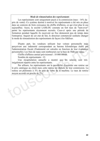 Mode de rémunération des représentants
       Les représentants sont uniquement payés à la commission (taux : 16% du
prix de vente). Ce système destiné à motiver les représentants a été mis en place
dans un contexte de forte croissance du chiffre d'affaires, ce qui n'est plus le cas
aujourd'hui. Aussi, la société LAHLOU constate un fort taux de "turn-over"
parmi les représentants récemment recrutés. Ceux-ci après une période de
formation pendant laquelle ils reçoivent un fixe demeurent peu de temps dans
l'entreprise. Inquiet de cet etat de fait, le directeur commercial souhaite changer
le mode de rémunération des représentants de façon à les fidéliser.




                                                                             e t
       D'autre part, les vendeurs utilisent leur voiture personnelle mais
perçoivent une indemnité correspondant au bareme kilométrique établi par




                                          .n
l'administration fiscale (l'indemnité est calculée en fonction de leur évaluation
personnelle). Les frais de repas sont remboursés sur la base de 50dh par repas.




                                        s
       Chiffre d'affaires annuel prévisionnel : 10 000 000dh.




                                      r
       Nombre de représentants : 12.
       Une récapitulation annuelle a montré que les salaires sont très




                                     u
inégalement répartis entre les représentants.




                                   o
       Par ailleurs, les représentants ont la possibilité d'accorder une remise sur
le prix catalogue au client mais cette remise est déduite de leur commission. La




      c
remise est plafonnée à 3% du prix de vebte de la machine. Le taux de remise




    s
moyen accordé est proche de 2%.




to u

                                                                                 42
 