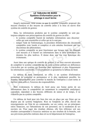LE TABLEAU DE BORD
                       Système d'information pour le
                           pilotage à court terme

   Jusqu'à maintenant, nous avons vu que le système comptable proposait des
moyens d'analyse et des moyens de contrôle utiles à la mise en uvre d'un
système de contrôle de gestion.

   Mais, les informations produites par le système comptable ne sont pas
toujours adaptées aux préoccupations du contrôle de gestion en effet :




                                                                              t
   - le système comptable fournit de multiples informations sans discerner




                                                                            e
      celles qui sont essentielles et celles qui ne le sont pas;
   - malgré l'aide de l'informatique, la procédure d'élaboration des documents




                                          .n
      comptables reste lourde et complexe et cela entraîne forcément une vue
      discontinue des phénomènes;




                                        s
   - le système comptable ne peut fonctionner que lorsque tous les éléments




                                      r
      sont mesurés et il fournit ses informations dans le délai d'obtention des
      données les plus tardives. Il donne donc une vue trop historique des




                                     u
      événements.




                                   o
    Aussi dans une optique de contrôle de gestion, il est bien souvent nécessaire




      c
de compléter le système comptable par un autre système palliant ces déficiences




    s
c'est-à-dire par un système qui fournisse plus rapidement et plus fréquemment
les informations essentielles. C'est notamment ce qu'autorise le tableau de bord.




   u
   Le tableau de bord correspond, en effet, à un système d'information




to
permettant de connaître en permanence et le plus rapidement possible, les
données indispensables pour contrôler la marche de l'entreprise à court terme et
faciliter, dans celle-ci, l'exercice des responsabilités.

    Bien évidemment, le tableau de bord puise une bonne partie de ses
informations dans la comptabilité (et notamment la comptabilité analytique);
cependant, répondant à des besoins différents de nature et de temps, il ne
s'identifie pas au système comptable.

    Un tableau de bord peut très bien être mis en place par une firme qui ne
dispose pas de système budgétaire. Rien ne l'empêche en effet, d'avoir des
renseignements sur l'état de ses commandes, sur ses ventes, sur ses principaux
ratios financiers, sur l'absentéisme de son personnel, sur le rendement de ses
ouvriers etc. Pour juger des résultats obtenus, elle fera référence soit aux
résultats correspondant à l'exercice antérieur ou aux résultats de la branche, soit
aux prévisions partielles réalisées dans tel ou tel département de l'entreprise.

                                                                                 9
 
