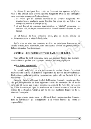 Un tableau de bord peut donc exister en dehors de tout système budgétaire.
Mais il peut exister aussi avec un système budgétaire. Dans ce cas, l'entreprise
va se construire un système d'information qui :
   1) ne retient que les données essentielles du système budgétaire, plus
       éventuellement quelques autres données (les points clés du bilan et du
       compte de produits et charges etc.) ;
   2) et qui fournit en première approximation le "réalisé" concernant ces
       données clés, de façon essentiellement à pouvoir conduire l'action au jour
       le jour.




                                                                               t
   Un tel tableau de bord apparaîtra alors, plus ou moins, comme un
perfectionnement de la méthode budgétaire.




                                                                             e
    Après avoir vu dans une première section, les principaux instruments du




                                          .n
tableau de bord, nous examinons, dans une seconde section, ses grands principes
d'élaboration et de fonctionnement.




                                      r s
   SECTION I : LES INSTRUMENTS DU TABLEAU DE BORD.




                                     u
   Tout tableau de bord comprend, outre des données brutes, des éléments




                                   o
informationnels que l'on peut regrouper en écarts, ratios et graphiques.




      c
   A- Les écarts significatifs.




    s
    Du contrôle budgétaire, on peut tirer un certain nombre d'écarts. Cependant,




   u
pour conduire l'action, les différents responsables ne doivent pas être submergés




to
d'indications : seuls les écarts se rapportant aux points clés de l'activité doivent
être retenus.
    Exemple : dans le tableau de bord de la Direction Générale, en principe, il ne
sera pas indispensable de faire apparaître l'écart de rendement de tel atelier
particulier (à moins que celui-ci constitue un oint clé de l'activité); par contre,
les écarts de ventes par ligne de produits et les écarts de trésorerie devront être
connus de la Direction Générale car ils ont une incidence directe sur la vie
même de l'entreprise.

   A chaque niveau hiérarchique, le tableau de bord comprendra donc les écarts
dont la surveillance est indispensable à la bonne marche du centre de
responsabilité.




                                                                                 10
 