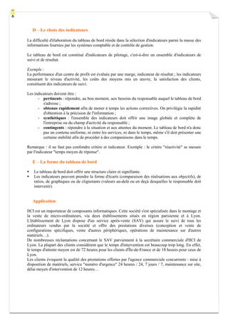 D – Le choix des indicateurs
La difficulté d'élaboration du tableau de bord réside dans la sélection d'indicateurs parmi la masse des
informations fournies par les systèmes comptable et de contrôle de gestion.
Le tableau de bord est constitué d'indicateurs de pilotage, c'est-à-dire un ensemble d'indicateurs de
suivi et de résultat.
Exemple :
La performance d'un centre de profit est évaluée par une marge, indicateur de résultat ; les indicateurs
mesurant le niveau d'activité, les coûts des moyens mis en œuvre, la satisfaction des clients,
constituent des indicateurs de suivi.
Les indicateurs doivent être :
- pertinents : répondre, au bon moment, aux besoins du responsable auquel le tableau de bord
s'adresse ;
- obtenus rapidement afin de mener à temps les actions correctives. On privilégie la rapidité
d'obtention à la précision de l'information ;
- synthétiques : l'ensemble des indicateurs doit offrir une image globale et complète de
l'entreprise ou du champ d'activité du responsable ;
- contingents : répondre à la situation et aux attentes du moment. Le tableau de bord n'a donc
pas un contenu uniforme, ni entre les services, ni dans le temps, même s'il doit présenter une
certaine stabilité afin de procéder à des comparaisons dans le temps.
Remarque : il ne faut pas confondre critère et indicateur. Exemple : le critère "réactivité" se mesure
par l'indicateur "temps moyen de réponse".

E – La forme du tableau de bord
Le tableau de bord doit offrir une structure claire et signifiante.
Les indicateurs peuvent prendre la forme d'écarts (comparaison des réalisations aux objectifs), de
ratios, de graphiques ou de clignotants (valeurs au-delà ou en deçà desquelles le responsable doit
intervenir).

Application
IICI est un importateur de composants informatiques. Cette société s'est spécialisée dans le montage et
la vente de micro-ordinateurs, via deux établissements situés en région parisienne et à Lyon.
L'établissement de Lyon dispose d'un service après-vente (SAV) qui assure le suivi de tous les
ordinateurs vendus par la société et offre des prestations diverses (conception et vente de
configurations spécifiques, vente d'autres périphériques, opérations de maintenance sur d'autres
matériels…).
De nombreuses réclamations concernant le SAV parviennent à la secrétaire commerciale d'IICI de
Lyon. La plupart des clients considèrent que le temps d'intervention est beaucoup trop long. En effet,
le temps d'attente moyen est de 72 heures pour les clients d'Île-de-France et de 18 heures pour ceux de
Lyon.
Les clients évoquent la qualité des prestations offertes par l'agence commerciale concurrente : mise à
disposition de matériels, service "numéro d'urgence" 24 heures / 24, 7 jours / 7, maintenance sur site,
délai moyen d'intervention de 12 heures…

 