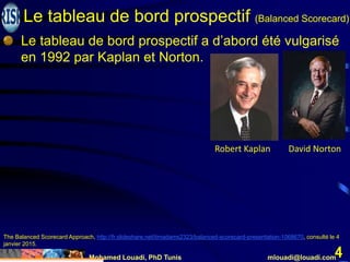 Mohamed Louadi, PhD Tunis mlouadi@louadi.com
4
The Balanced Scorecard Approach, http://fr.slideshare.net/timadams2323/balanced-scorecard-presentation-1068670, consulté le 4
janvier 2015.
Le tableau de bord prospectif a d’abord été vulgarisé
en 1992 par Kaplan et Norton.
Robert Kaplan David Norton
Le tableau de bord prospectif (Balanced Scorecard)
 
