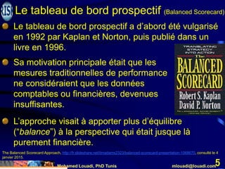 Mohamed Louadi, PhD Tunis mlouadi@louadi.com
5
Le tableau de bord prospectif a d’abord été vulgarisé
en 1992 par Kaplan et Norton, puis publié dans un
livre en 1996.
Sa motivation principale était que les
mesures traditionnelles de performance
ne considéraient que les données
comptables ou financières, devenues
insuffisantes.
L’approche visait à apporter plus d’équilibre
(“balance”) à la perspective qui était jusque là
purement financière.
The Balanced Scorecard Approach, http://fr.slideshare.net/timadams2323/balanced-scorecard-presentation-1068670, consulté le 4
janvier 2015.
Le tableau de bord prospectif (Balanced Scorecard)
 
