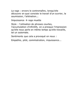La rage : envers le contremaître, lorsqu’elle
découvre en quoi consiste le travail d’un ouvrier, la
soumission, l’aliénation...
Impuissance  rage muette
Style : l’utilisation de phrases courtes,
l’accumulation d’infinitifs, on a presque l’impression
qu’elle nous parle en même temps qu’elle travaille,
tel un automate.
Sentiments que cela a provoqué en nous :
Empathie, pitié, commisération, impuissance...
 