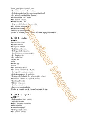 ventre, grand-père, novembre, jambe.
• Les articles contractés (1) : au, aux.
• Le féminin et le pluriel des adjectifs qualificatifs. (2)
• Les adjectifs qualificatifs (le physique)
• Le pronom sujet on (= nous).
• Les pronoms toniques.
• La négation ne… pas.
• Le présent de l’indicatif : le verbe aller.
• Les animaux de compagnie.
• Le jeu des 7 familles.
• L'approche interdisciplinaire :
J'utilise le français pour la classe d'éducation physique et sportive.
Unité 5
Le Club des citadins
p. 84-101
• Décrire mon quartier.
• Nommer ma ville.
• Indiquer un itinéraire.
• Parler des professions.
• Le lexique de la circulation.
• La ville et les moyens de transport.
• Les déguisements.
• Les professions.
• Le son [u] :
rouge.
• Le son [y] :
voiture.
• Les prépositions de lieu.
• Les articles contractés (2) : du, des.
• Les adjectifs numéraux ordinaux.
• Le féminin des noms de profession.
• Le présent de l’indicatif : les verbes prendre et faire.
• L’impératif affirmatif et négatif (tu et vous).
• La ville de Bruxelles.
• L'Union européenne.
• La sécurité routière.
• L'approche interdisciplinaire :
J'utilise le français pour la classe d'éducation civique.
Unité 6
Le Club des photographes
p. 102-119
• Parler du climat et des saisons.
• Identifier des lieux.
• Dire la nationalité et l’origine.
• Dire où j'habite.
• Annoncerdes projets.
• Le lexique de la nature.
• Les éléments naturels.
 
