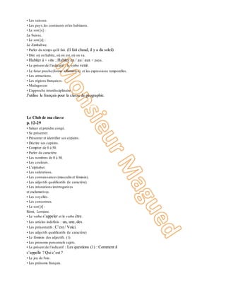 • Les saisons.
• Les pays,les continents et les habitants.
• Le son [s] :
La Suisse.
• Le son [z] :
Le Zimbabwe.
• Parler du temps qu'il fait. (Il fait chaud, il y a du soleil)
• Dire où on habite, où on est,où on va.
• Habiter à + ville ; Habiter en / au / aux + pays.
• Le présent de l’indicatif : le verbe venir.
• Le futur proche (forme affirmative) et les expressions temporelles.
• Les attractions.
• Les régions françaises.
• Madagascar.
• L'approche interdisciplinaire :
J'utilise le français pour la classe de géographie.
8
Communication Vocabulaire Sons / graphies Grammaire Culture et civilisation
Unité 1
Le Club de ma classe
p. 12-29
• Saluer et prendre congé.
• Se présenter.
• Présenter et identifier ses copains.
• Décrire ses copains.
• Compter de 0 à 50.
• Parler du caractère.
• Les nombres de 0 à 50.
• Les couleurs.
• L’alphabet.
• Les salutations.
• Les connaissances (masculin et féminin).
• Les adjectifs qualificatifs (le caractère).
• Les intonations interrogatives
et exclamatives.
• Les voyelles.
• Les consonnes.
• Le son [r] :
Rémi, Lorraine.
• Le verbe s’appeler et le verbe être.
• Les articles indéfinis : un, une, des.
• Les présentatifs : C’est / Voici.
• Les adjectifs qualificatifs (le caractère)
• Le féminin des adjectifs. (1)
• Les pronoms personnels sujets.
• Le présent de l’indicatif : Les questions (1) : Comment il
s’appelle ? Qui c’est ?
• Le jeu de l'oie.
• Les prénoms français.
 