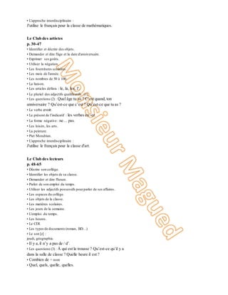 • L'approche interdisciplinaire :
J'utilise le français pour la classe de mathématiques.
Unité 2
Le Club des artistes
p. 30-47
• Identifier et décrire des objets.
• Demander et dire l'âge et la date d'anniversaire.
• Exprimer ses goûts.
• Utiliser la négation.
• Les fournitures scolaires.
• Les mois de l'année.
• Les nombres de 50 à 100.
• La liaison.
• Les articles définis : le, la, les, l’.
• Le pluriel des adjectifs qualificatifs. (1)
• Les questions (2) : Quel âge tu as ? C’est quand, ton
anniversaire ? Qu’est-ce que c’est ? Qu’est-ce que tu as ?
• Le verbe avoir.
• Le présent de l’indicatif : les verbes en -er.
• La forme négative : ne… pas.
• Les loisirs, les arts.
• La peinture.
• Piet Mondrian.
• L'approche interdisciplinaire :
J'utilise le français pour la classe d'art.
Unité 3
Le Club des lecteurs
p. 48-65
• Décrire son collège.
• Identifier les objets de sa classe.
• Demander et dire l'heure.
• Parler de son emploi du temps.
• Utiliser les adjectifs possessifs pourparler de ses affaires.
• Les espaces du collège.
• Les objets de la classe.
• Les matières scolaires.
• Les jours de la semaine.
• L'emploi du temps.
• Les heures.
• Le CDI.
• Les types de documents (roman, BD…)
• Le son [z] :
jeudi, géographie.
• Il y a,il n’y a pas de / d’.
• Les questions (3) : À qui est la trousse ? Qu’est-ce qu’il y a
dans la salle de classe ? Quelle heure il est ?
• Combien de + nom
• Quel, quels, quelle, quelles.
 
