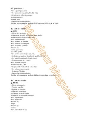 • À quelle heure ?
• Les adjectifs possessifs.
• À + pronom tonique (moi, toi, lui, elle).
• Le calendrier et l'environnement
scolaire en France.
• L'aigle royal.
• L'approche interdisciplinaire :
J'utilise le français pour la classe de Sciences de la Vie et de la Terre.
Unité 4
Le Club des athlètes
p. 66-83
• Décrire des personnes.
• Présenter et identifier les membres d'une famille.
• Parler de ses activités et de ses loisirs.
• Les parties du corps.
• Les membres de la famille.
• Les animaux de compagnie.
• Les disciplines sportives
• Le son [ɑ̃ :
ventre, grand-père,
novembre, jambe.
• Les articles contractés (1) : au, aux.
• Le féminin et le pluriel des adjectifs qualificatifs. (2)
• Les adjectifs qualificatifs (le physique)
• Le pronom sujet on (= nous).
• Les pronoms toniques.
• La négation ne… pas.
• Le présent de l’indicatif : le verbe aller.
• Les animaux de compagnie.
• Le jeu des 7 familles.
• L'approche interdisciplinaire :
J'utilise le français pour la classe d'éducation physique et sportive.
Unité 5
Le Club des citadins
p. 84-101
• Décrire mon quartier.
• Nommer ma ville.
• Indiquer un itinéraire.
• Parler des professions.
• Le lexique de la circulation.
• La ville et les moyens de transport.
• Les déguisements.
• Les professions.
• Le son [u] :
rouge.
• Le son [y] :
voiture.
• Les prépositions de lieu.
 