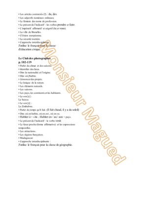 • Les articles contractés (2) : du, des.
• Les adjectifs numéraux ordinaux.
• Le féminin des noms de profession.
• Le présent de l’indicatif : les verbes prendre et faire.
• L’impératif affirmatif et négatif (tu et vous).
• La ville de Bruxelles.
• L'Union européenne.
• La sécurité routière.
• L'approche interdisciplinaire :
J'utilise le français pour la classe
d'éducation civique.
Unité 6
Le Club des photographes
p. 102-119
• Parler du climat et des saisons.
• Identifier des lieux.
• Dire la nationalité et l’origine.
• Dire où j'habite.
• Annoncerdes projets.
• Le lexique de la nature.
• Les éléments naturels.
• Les saisons.
• Les pays,les continents et les habitants.
• Le son [s] :
La Suisse.
• Le son [z] :
Le Zimbabwe.
• Parler du temps qu'il fait. (Il fait chaud, il y a du soleil)
• Dire où on habite, où on est , où on va.
• Habiter à + ville ; Habiter en / au / aux + pays.
• Le présent de l’indicatif : le verbe venir.
• Le futur proche (forme affirmative) et les expressions
temporelles.
• Les attractions.
• Les régions françaises.
• Madagascar.
• L'approche interdisciplinaire :
J'utilise le français pour la classe de géographie.
9
 