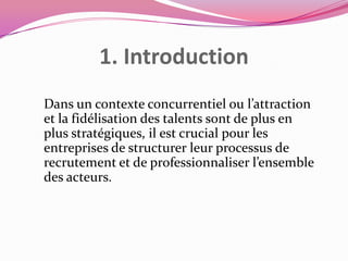 1. Introduction
Dans un contexte concurrentiel ou l’attraction
et la fidélisation des talents sont de plus en
plus stratégiques, il est crucial pour les
entreprises de structurer leur processus de
recrutement et de professionnaliser l’ensemble
des acteurs.

 