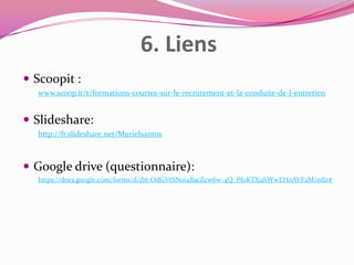 6. Liens
 Scoopit :
www.scoop.it/t/formations-courtes-sur-le-recrutement-et-la-conduite-de-l-entretien

 Slideshare:
http://fr.slideshare.net/Murielsantos

 Google drive (questionnaire):
https://docs.google.com/forms/d/1bt-OdGVtSNoi4BacZcw6w-4Q_PfoKTX9SWwEH0AVF2M/edit#

 