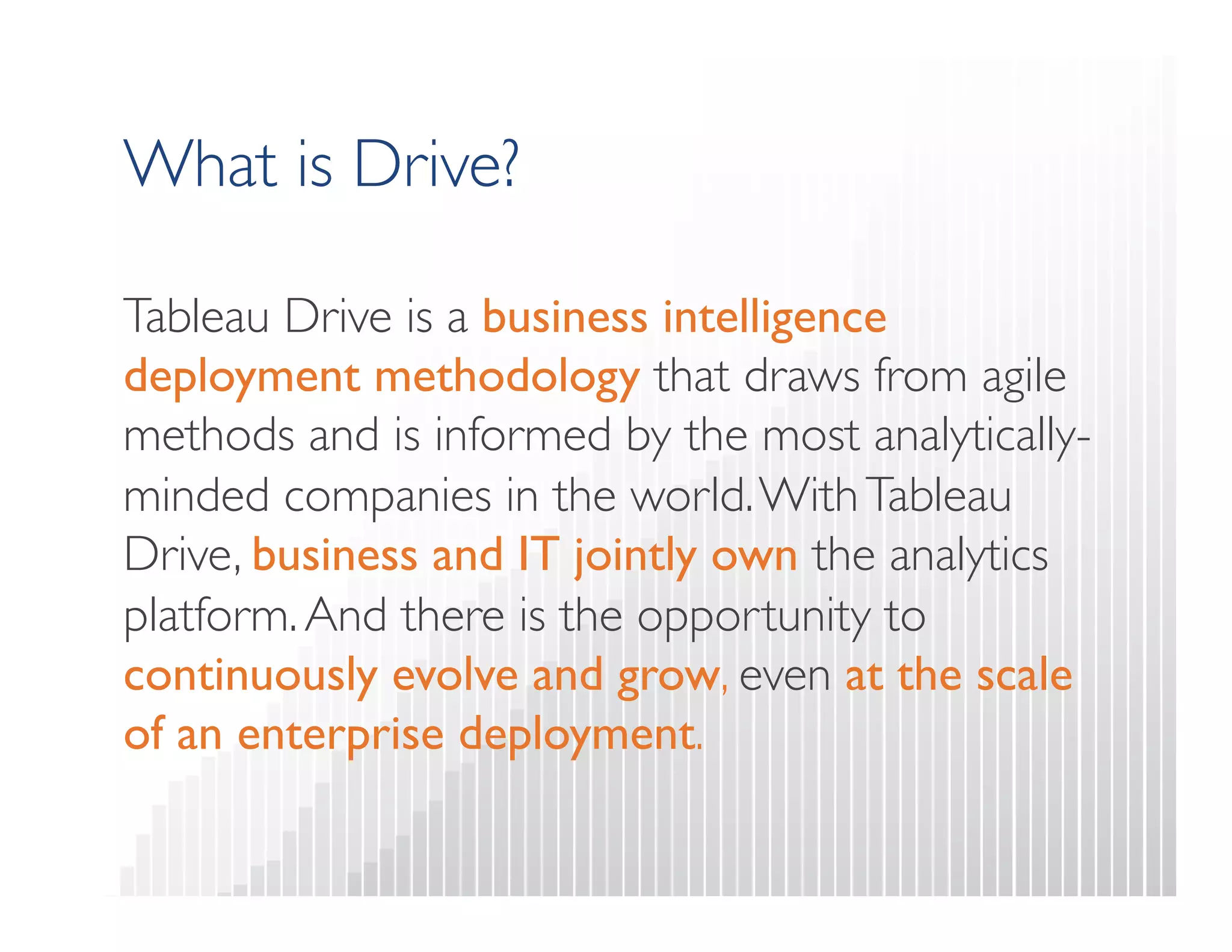 What is Drive? 
Tableau Drive is a business intelligence 
deployment methodology that draws from agile 
methods and is informed by the most analytically-minded 
companies in the world. With Tableau 
Drive, business and IT jointly own the analytics 
platform. And there is the opportunity to 
continuously evolve and grow, even at the scale 
of an enterprise deployment. 
 