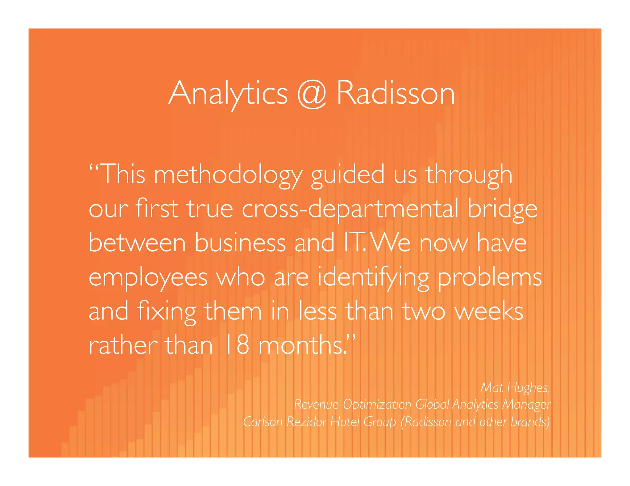 Analytics @ Radisson 
“We now have employees who are 
identifying problems and fixing them for 
themselves in hours instead of days and 
building reports in weeks instead of 
months.” 
Mat Hughes, 
Revenue Optimization Global Analytics Manager 
Carlson Rezidor Hotel Group (Radisson and other brands) 
 