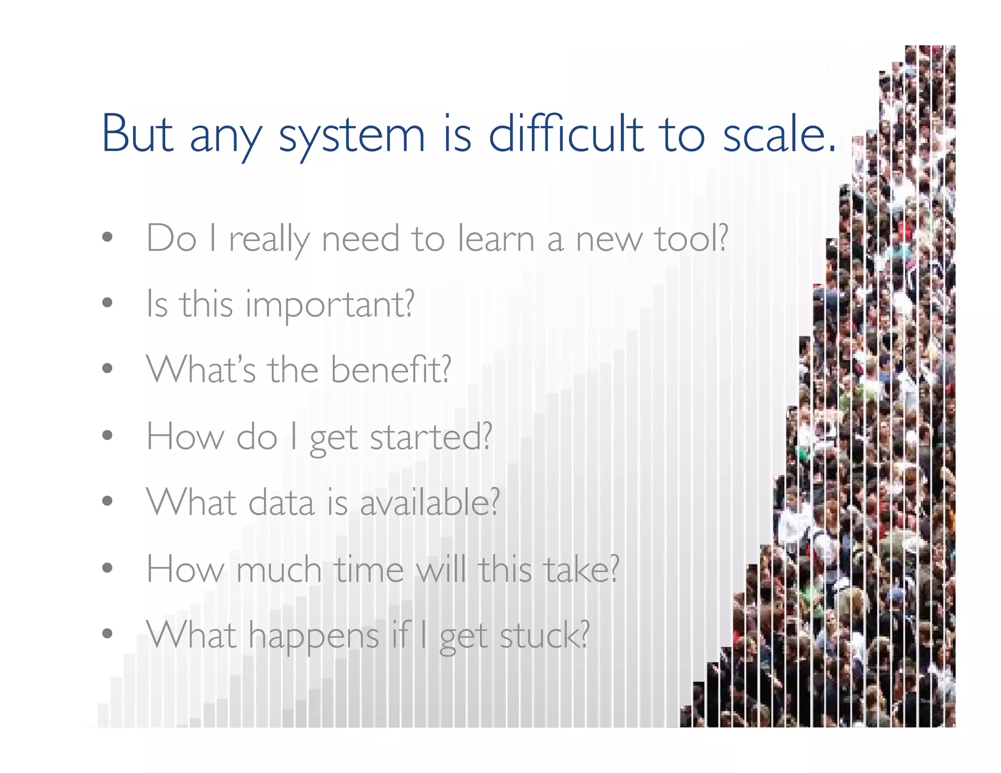 But any system is difficult to scale. 
• Do I really need to learn a new tool? 
• Is this important? 
• What’s the benefit? 
• How do I get started? 
• What data is available? 
• How much time will this take? 
• What happens if I get stuck? 
 